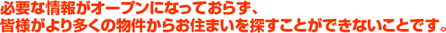 必要な情報がオープンになっておらず、皆様がより多くの物件からお住まいを探すことができないことです。