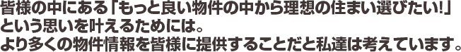 皆様の中にある「もっと良い物件の中から理想の住まい選びたい！」という思いを叶えるためには。より多くの物件情報を皆様に提供することだと私達は考えています。